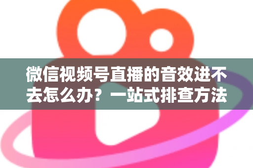 微信视频号直播的音效进不去怎么办?一站式排查方法与实用解决方案全解析 微信视频号直播的音效进不去怎么办?一站式排查方法与实用解决方案全解析