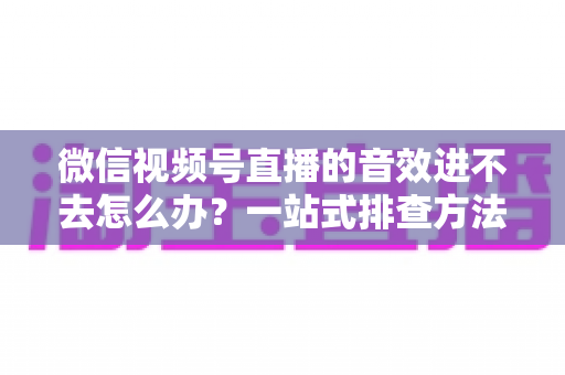 微信视频号直播的音效进不去怎么办?一站式排查方法与实用解决方案全解析 微信视频号直播的音效进不去怎么办?一站式排查方法与实用解决方案全解析