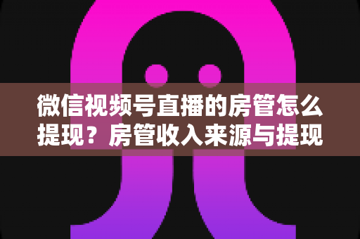微信视频号直播的房管怎么提现?房管收入来源与提现流程全面解析 微信视频号直播的房管怎么提现?房管收入来源与提现流程全面解析