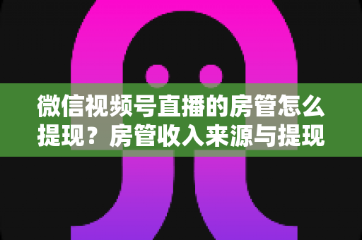 微信视频号直播的房管怎么提现?房管收入来源与提现流程全面解析 微信视频号直播的房管怎么提现?房管收入来源与提现流程全面解析