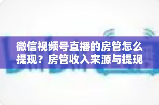微信视频号直播的房管怎么提现？房管收入来源与提现流程全面解析