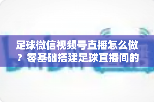 足球微信视频号直播怎么做？零基础搭建足球直播间的完整实战指南