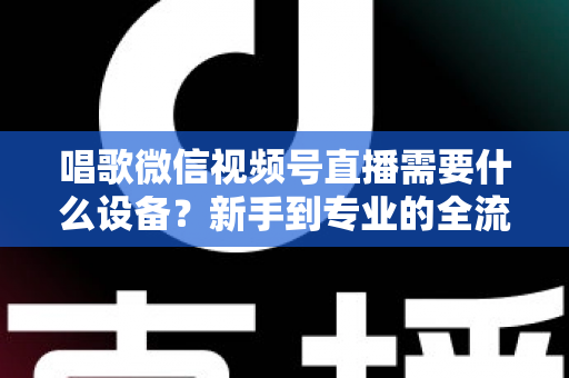 唱歌微信视频号直播需要什么设备?新手到专业的全流程设备清单与选购指南 唱歌微信视频号直播需要什么设备?新手到专业的全流程设备清单与选购指南
