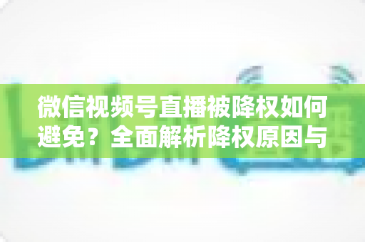 微信视频号直播被降权如何避免?全面解析降权原因与账号安全运营实用指南 微信视频号直播被降权如何避免?全面解析降权原因与账号安全运营实用指南