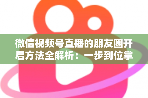 微信视频号直播的朋友圈开启方法全解析：一步到位掌握直播分享与曝光技巧