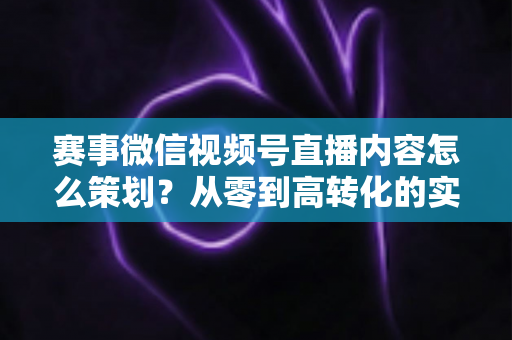 赛事微信视频号直播内容怎么策划？从零到高转化的实战指南
