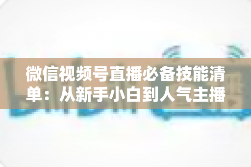 微信视频号直播必备技能清单：从新手小白到人气主播的完整进阶指南