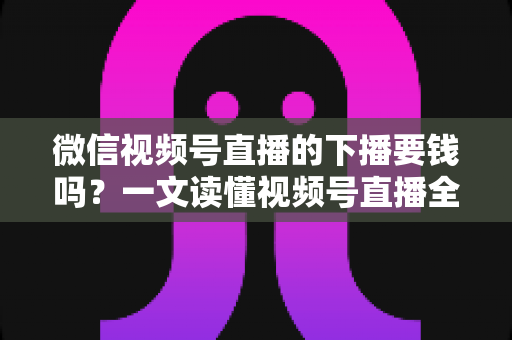 微信视频号直播的下播要钱吗？一文读懂视频号直播全部费用真相，新手主播必看的免费开播指南