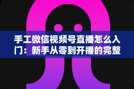 手工微信视频号直播怎么入门:新手从零到开播的完整实战指南 手工微信视频号直播怎么入门:新手从零到开播的完整实战指南