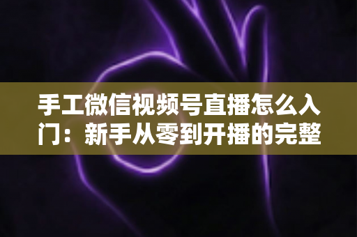 手工微信视频号直播怎么入门：新手从零到开播的完整实战指南