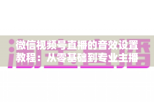 微信视频号直播的音效设置教程:从零基础到专业主播的完整音质优化指南,快速提升直播间听感体验 微信视频号直播的音效设置教程:从零基础到专业主播的完整音质优化指南,快速提升直播间听感体验