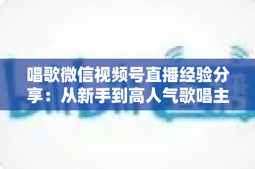 唱歌微信视频号直播经验分享:从新手到高人气歌唱主播的完整实战指南 唱歌微信视频号直播经验分享:从新手到高人气歌唱主播的完整实战指南