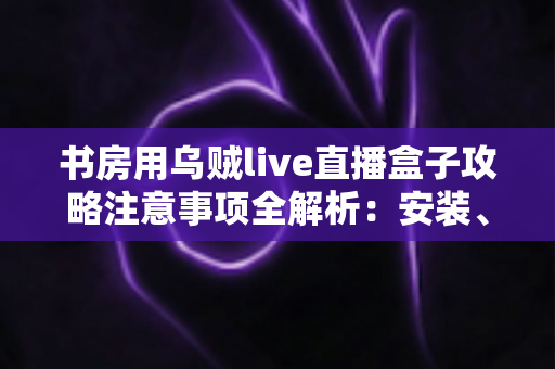 书房用乌贼live直播盒子攻略注意事项全解析:安装、使用与维护一站式指南 书房用乌贼live直播盒子攻略注意事项全解析:安装、使用与维护一站式指南