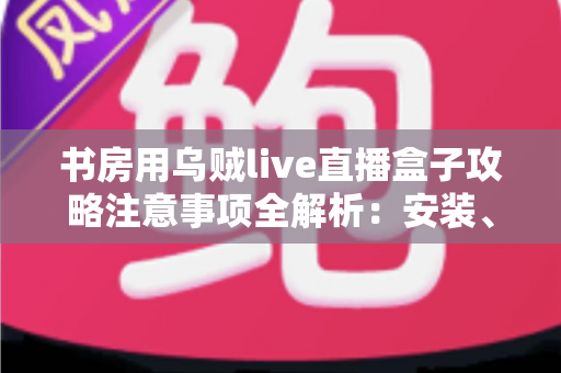 书房用乌贼live直播盒子攻略注意事项全解析：安装、使用与维护一站式指南