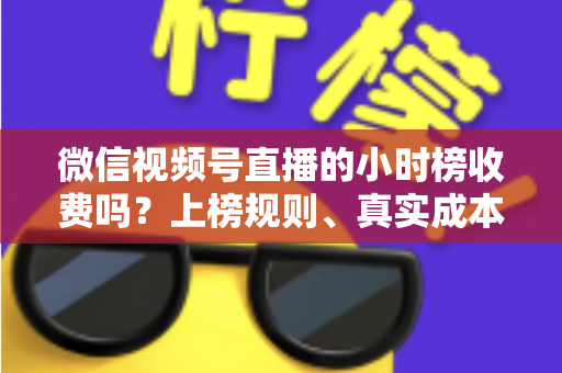 微信视频号直播的小时榜收费吗？上榜规则、真实成本与免费冲榜攻略一文讲清