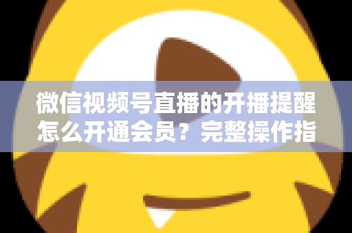 微信视频号直播的开播提醒怎么开通会员？完整操作指南与会员权益全面解析
