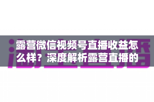 露营微信视频号直播收益怎么样?深度解析露营直播的变现潜力与赚钱路径 露营微信视频号直播收益怎么样?深度解析露营直播的变现潜力与赚钱路径