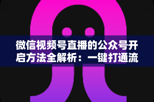 微信视频号直播的公众号开启方法全解析：一键打通流量闭环，让直播涨粉变现更高效