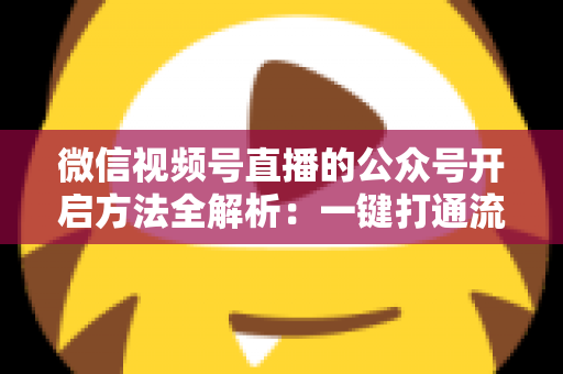 微信视频号直播的公众号开启方法全解析：一键打通流量闭环，让直播涨粉变现更高效