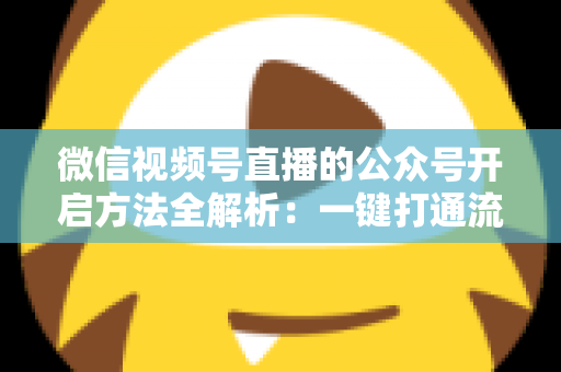 微信视频号直播的公众号开启方法全解析：一键打通流量闭环，让直播涨粉变现更高效