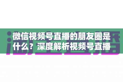 微信视频号直播的朋友圈是什么?深度解析视频号直播与朋友圈的联动机制、引流玩法与常见疑问 微信视频号直播的朋友圈是什么?深度解析视频号直播与朋友圈的联动机制、引流玩法与常见疑问