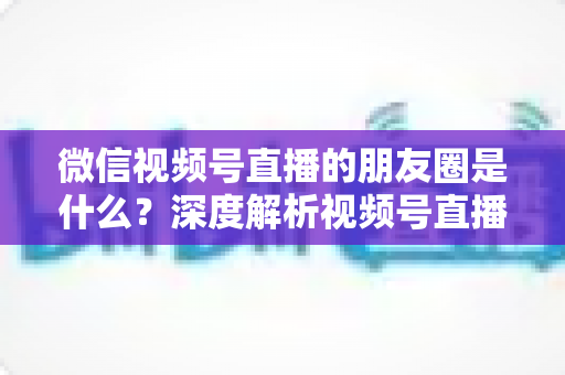 微信视频号直播的朋友圈是什么?深度解析视频号直播与朋友圈的联动机制、引流玩法与常见疑问 微信视频号直播的朋友圈是什么?深度解析视频号直播与朋友圈的联动机制、引流玩法与常见疑问
