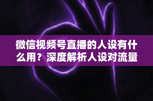 微信视频号直播的人设有什么用？深度解析人设对流量、信任与变现的核心价值