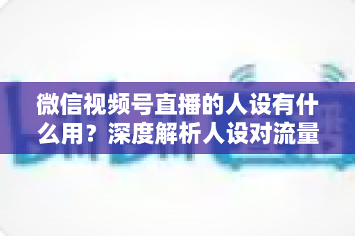 微信视频号直播的人设有什么用？深度解析人设对流量、信任与变现的核心价值