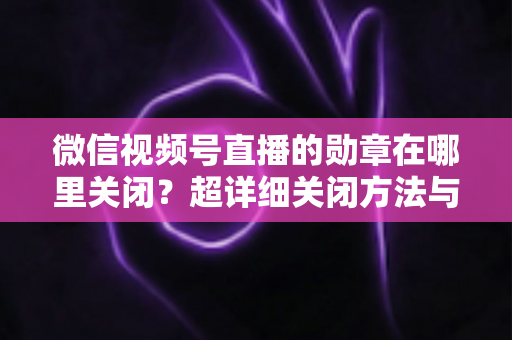 微信视频号直播的勋章在哪里关闭?超详细关闭方法与隐藏技巧全解析 微信视频号直播的勋章在哪里关闭?超详细关闭方法与隐藏技巧全解析