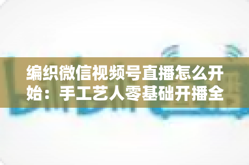 编织微信视频号直播怎么开始:手工艺人零基础开播全攻略 编织微信视频号直播怎么开始:手工艺人零基础开播全攻略