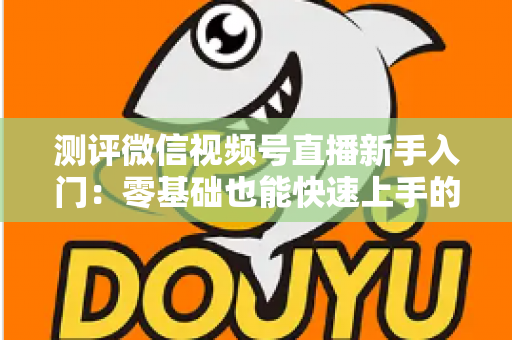 测评微信视频号直播新手入门:零基础也能快速上手的全面实战指南 测评微信视频号直播新手入门:零基础也能快速上手的全面实战指南
