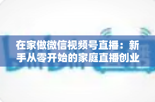 在家做微信视频号直播：新手从零开始的家庭直播创业与变现完全指南