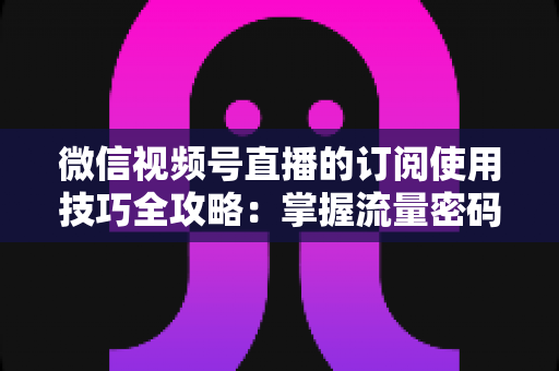 微信视频号直播的订阅使用技巧全攻略：掌握流量密码，让直播间人气翻倍的秘密都在这里