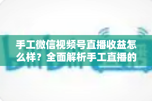 手工微信视频号直播收益怎么样？全面解析手工直播的收入来源、变现模式与涨粉增收实战指南