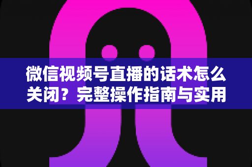 微信视频号直播的话术怎么关闭？完整操作指南与实用技巧分享
