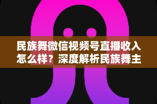 民族舞微信视频号直播收入怎么样？深度解析民族舞主播的变现潜力与赚钱攻略