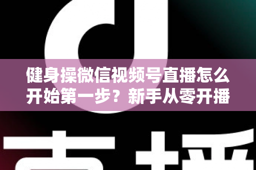 健身操微信视频号直播怎么开始第一步？新手从零开播的完整实战指南
