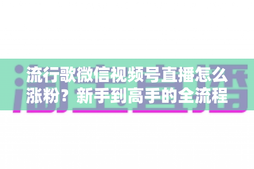 流行歌微信视频号直播怎么涨粉？新手到高手的全流程涨粉实战指南