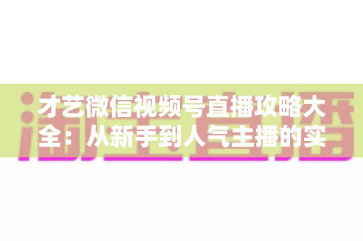 才艺微信视频号直播攻略大全：从新手到人气主播的实战运营指南