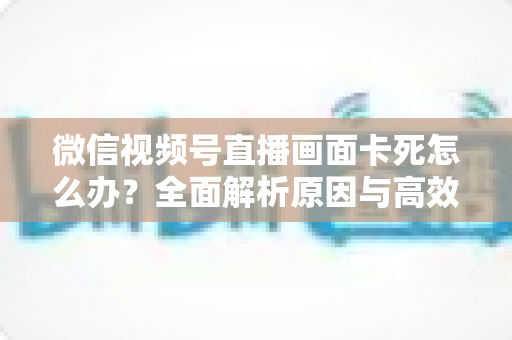 微信视频号直播画面卡死怎么办?全面解析原因与高效解决方案 微信视频号直播画面卡死怎么办?全面解析原因与高效解决方案