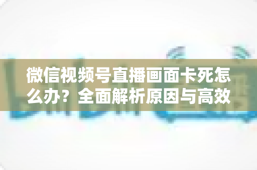 微信视频号直播画面卡死怎么办?全面解析原因与高效解决方案 微信视频号直播画面卡死怎么办?全面解析原因与高效解决方案