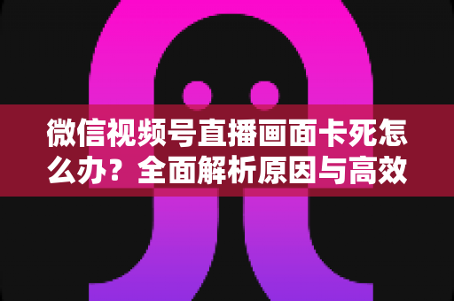 微信视频号直播画面卡死怎么办？全面解析原因与高效解决方案