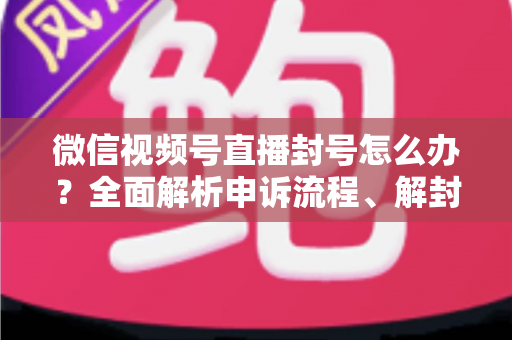 微信视频号直播封号怎么办？全面解析申诉流程、解封技巧与预防指南