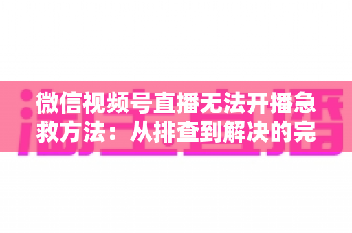 微信视频号直播无法开播急救方法:从排查到解决的完整自救指南 微信视频号直播无法开播急救方法:从排查到解决的完整自救指南