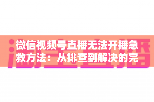 微信视频号直播无法开播急救方法:从排查到解决的完整自救指南 微信视频号直播无法开播急救方法:从排查到解决的完整自救指南
