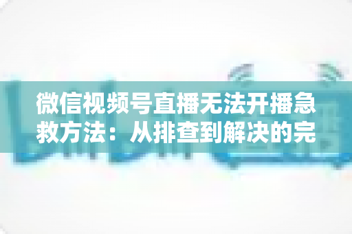微信视频号直播无法开播急救方法:从排查到解决的完整自救指南 微信视频号直播无法开播急救方法:从排查到解决的完整自救指南