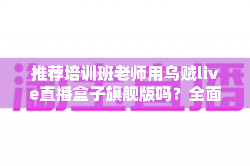 推荐培训班老师用乌贼live直播盒子旗舰版吗？全面解析与选购避坑指南