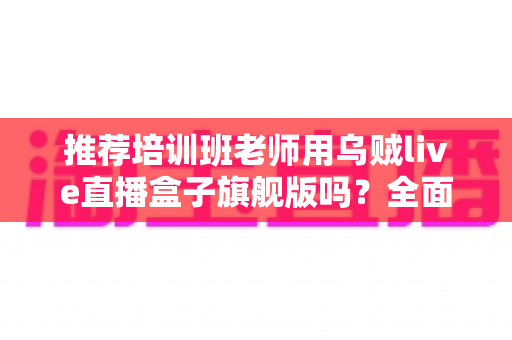推荐培训班老师用乌贼live直播盒子旗舰版吗？全面解析与选购避坑指南