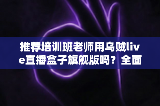 推荐培训班老师用乌贼live直播盒子旗舰版吗？全面解析与选购避坑指南