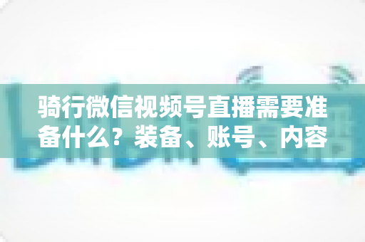 骑行微信视频号直播需要准备什么?装备、账号、内容一站式全攻略 骑行微信视频号直播需要准备什么?装备、账号、内容一站式全攻略